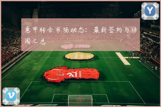 意甲转会市场动态：最新签约与传闻汇总